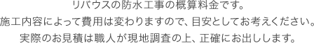 リバウスの防水工事の概算料金です。施工内容によって費用は変わりますので、目安としてお考えください。実際のお見積は職人が現地調査の上、正確にお出しします。